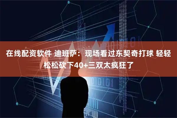 在线配资软件 迪班萨：现场看过东契奇打球 轻轻松松砍下40+三双太疯狂了