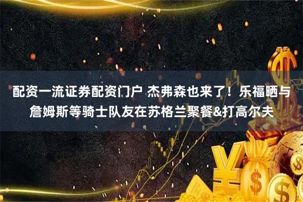 配资一流证券配资门户 杰弗森也来了！乐福晒与詹姆斯等骑士队友在苏格兰聚餐&打高尔夫