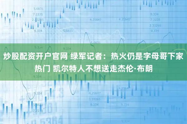 炒股配资开户官网 绿军记者：热火仍是字母哥下家热门 凯尔特人不想送走杰伦·布朗