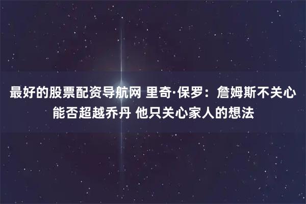 最好的股票配资导航网 里奇·保罗：詹姆斯不关心能否超越乔丹 他只关心家人的想法