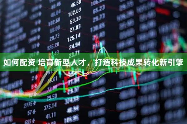 如何配资 培育新型人才，打造科技成果转化新引擎