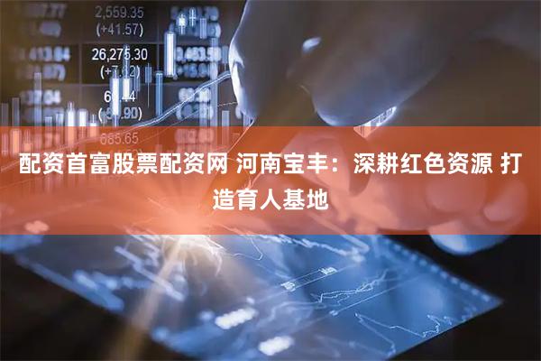 配资首富股票配资网 河南宝丰：深耕红色资源 打造育人基地